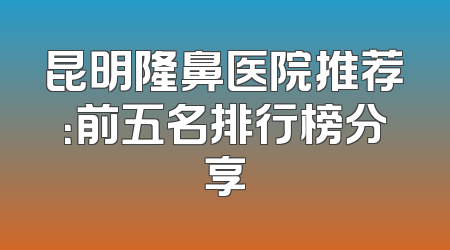 昆明隆鼻医院推荐：前五名排行榜分享