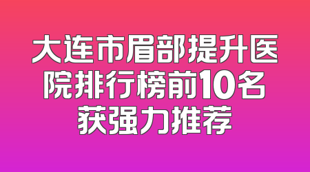 大连市眉部提升医院排行榜前10名获强力推荐