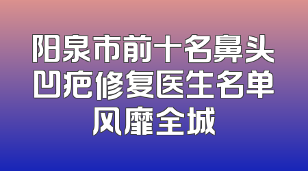 阳泉市前十名鼻头凹疤修复医生名单风靡全城