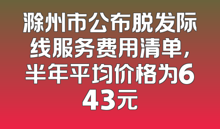 滁州市公布脱发际线服务费用清单，半年平均价格为643元