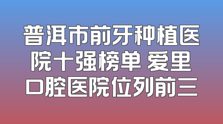 普洱市前牙种植医院十强榜单 爱里口腔医院位列前三