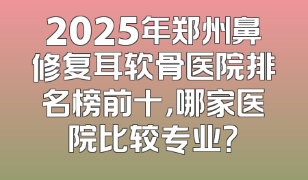 2025年郑州鼻修复耳软骨医院排名榜前十，哪家医院比较专业？