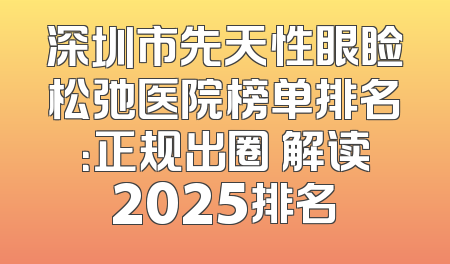 深圳市先天性眼睑松弛医院榜单排名：正规出圈 解读2025排名