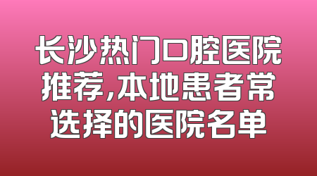 长沙热门口腔医院推荐，本地患者常选择的医院名单