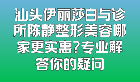 汕头伊丽莎白与诊所陈静整形美容哪家更实惠？专业解答你的疑问