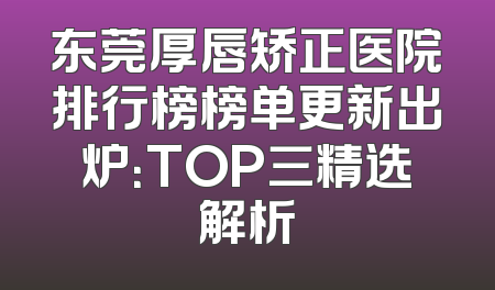 东莞厚唇矫正医院排行榜榜单更新出炉：TOP三精选解析
