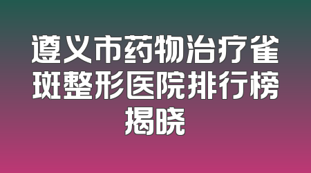 遵义市药物治疗雀斑整形医院排行榜揭晓