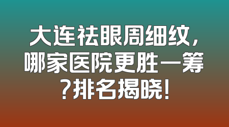 大连祛眼周细纹，哪家医院更胜一筹？排名揭晓！