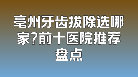 亳州牙齿拔除选哪家？前十医院推荐盘点