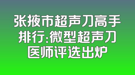 张掖市超声刀高手排行：微型超声刀医师评选出炉