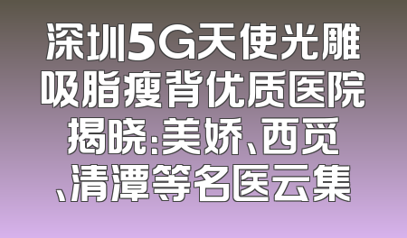 深圳5G天使光雕吸脂瘦背优质医院揭晓：美娇、西觅、清潭等名医云集