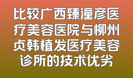比较广西臻潼彦医疗美容医院与柳州贞韩植发医疗美容诊所的技术优劣