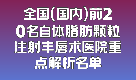 全国（国内）前20名自体脂肪颗粒注射丰唇术医院重点解析名单