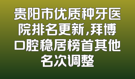 贵阳市优质种牙医院排名更新，拜博口腔稳居榜首其他名次调整