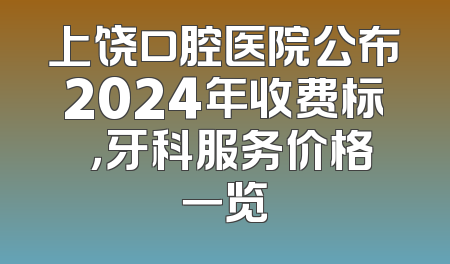 上饶口腔医院公布2024年收费标凈，牙科服务价格一览