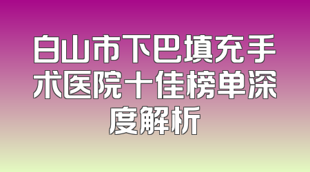 白山市下巴填充手术医院十佳榜单深度解析