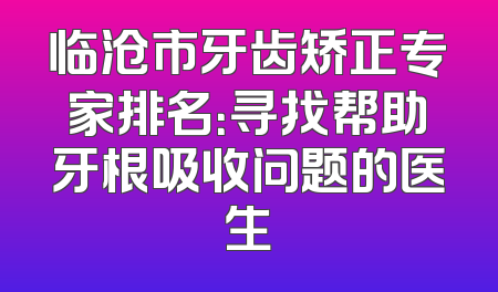 临沧市牙齿矫正专家排名：寻找帮助牙根吸收问题的医生
