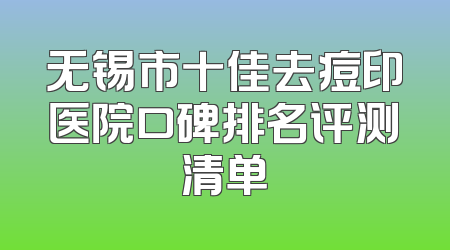 无锡市十佳去痘印医院口碑排名评测清单