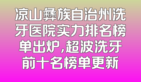 凉山彝族自治州洗牙医院实力排名榜单出炉，超波洗牙前十名榜单更新