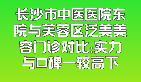 长沙市中医医院东院与芙蓉区泛美美容门诊对比：实力与口碑一较高下