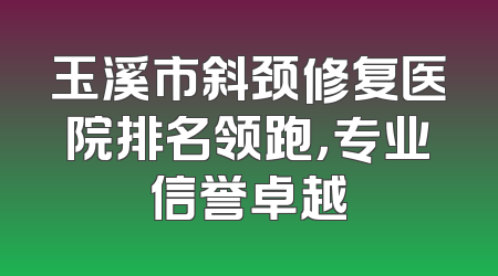 玉溪市斜颈修复医院排名领跑，专业信誉卓越