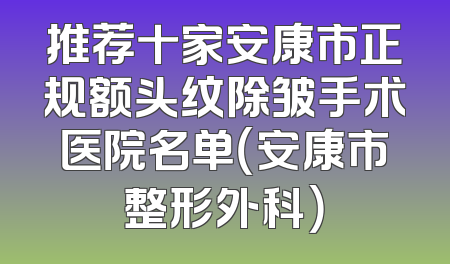 推荐十家安康市正规额头纹除皱手术医院名单（安康市整形外科）