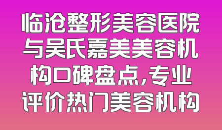临沧整形美容医院与吴氏嘉美美容机构口碑盘点，专业评价热门美容机构