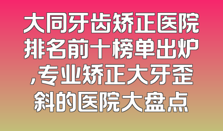 大同牙齿矫正医院排名前十榜单出炉，专业矫正大牙歪斜的医院大盘点