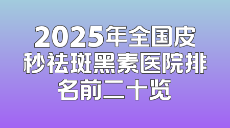 2025年全国皮秒祛斑黑素医院排名前二十览