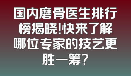 国内磨骨医生排行榜揭晓！快来了解哪位专家的技艺更胜一筹？