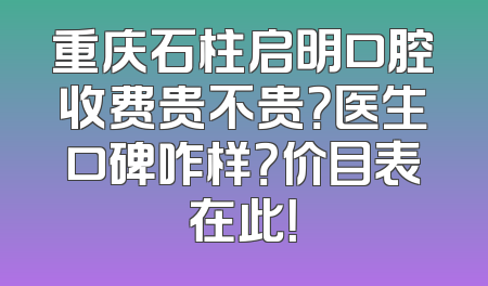 重庆石柱启明口腔收费贵不贵？医生口碑咋样？价目表在此！