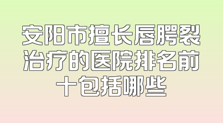 安阳市擅长唇腭裂治疗的医院排名前十包括哪些