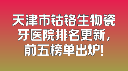 天津市钴铬生物瓷牙医院排名更新，前五榜单出炉！