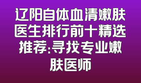 辽阳自体血清嫩肤医生排行前十精选推荐：寻找专业嫩肤医师