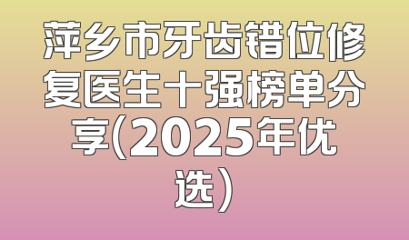 萍乡市牙齿错位修复医生十强榜单分享（2025年优选）