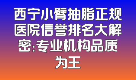西宁小臂抽脂正规医院信誉排名大解密：专业机构品质为王