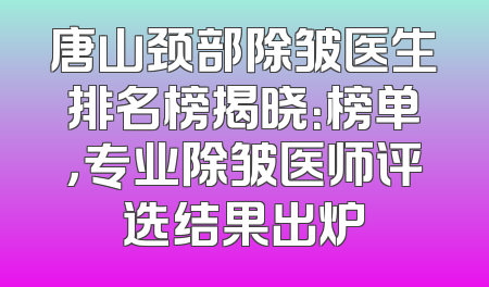唐山颈部除皱医生排名榜揭晓：榜单，专业除皱医师评选结果出炉