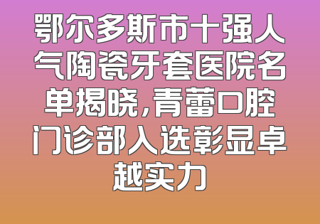 鄂尔多斯市十强人气陶瓷牙套医院名单揭晓，青蕾口腔门诊部入选彰显卓越实力