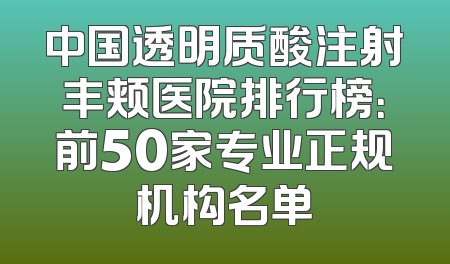 中国透明质酸注射丰颊医院排行榜：前50家专业正规机构名单