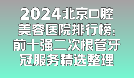 2024北京口腔美容医院排行榜：前十强二次根管牙冠服务精选整理