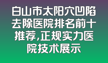白山市太阳穴凹陷去除医院排名前十推荐，正规实力医院技术展示