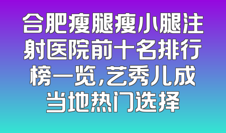合肥瘦腿瘦小腿注射医院前十名排行榜一览，艺秀儿成当地热门选择