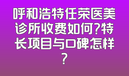 呼和浩特任荣医美诊所收费如何？特长项目与口碑怎样？