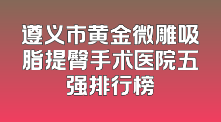 遵义市黄金微雕吸脂提臀手术医院五强排行榜