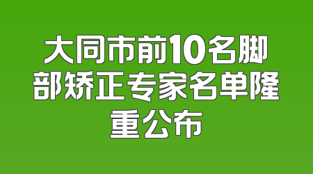 大同市前10名脚部矫正专家名单隆重公布
