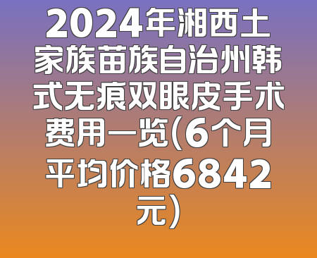 2024年湘西土家族苗族自治州韩式无痕双眼皮手术费用一览（6个月平均价格6842元）