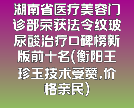 湖南省医疗美容门诊部荣获法令纹玻尿酸治疗口碑榜新版前十名（衡阳王珍玉技术受赞，价格亲民）