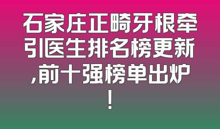 石家庄正畸牙根牵引医生排名榜更新，前十强榜单出炉！