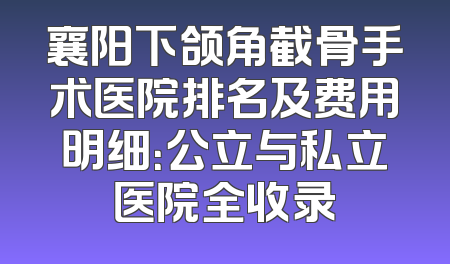 襄阳下颌角截骨手术医院排名及费用明细：公立与私立医院全收录