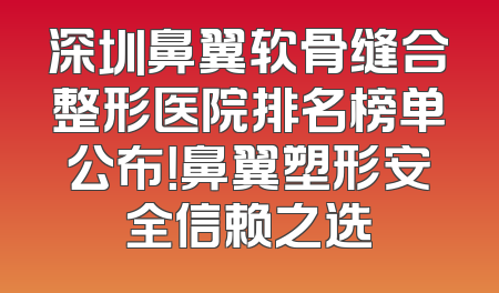 深圳鼻翼软骨缝合整形医院排名榜单公布！鼻翼塑形安全信赖之选